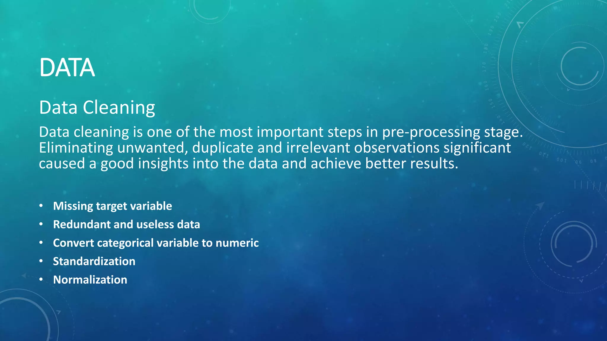 DATA
Data Cleaning
Data cleaning is one of the most important steps in pre-processing stage.
Eliminating unwanted, duplicate and irrelevant observations significant
caused a good insights into the data and achieve better results.
• Missing target variable
• Redundant and useless data
• Convert categorical variable to numeric
• Standardization
• Normalization
 