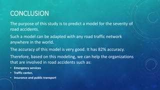 CONCLUSION
The purpose of this study is to predict a model for the severity of
road accidents.
Such a model can be adapted with any road traffic network
anywhere in the world.
The accuracy of this model is very good. It has 82% accuracy.
Therefore, based on this modeling, we can help the organizations
that are involved in road accidents such as:
• Emergency services
• Traffic center,
• Insurance and public transport
 