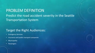 PROBLEM DEFINITION
Predict the road accident severity in the Seattle
Transportation System
Target the Right Audiences:
• Emergency Services
• Insurance and public transport companies
• Municipality
• Passengers
 