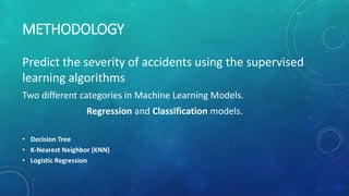 METHODOLOGY
Predict the severity of accidents using the supervised
learning algorithms
Two different categories in Machine Learning Models.
Regression and Classification models.
• Decision Tree
• K-Nearest Neighbor (KNN)
• Logistic Regression
 
