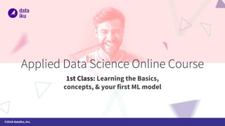 ©2018 dataiku, Inc.
Applied Data Science Online Course
1st Class: Learning the Basics,
concepts, & your first ML model
 