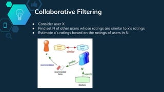 Collaborative Filtering
● Consider user X
● Find set N of other users whose ratings are similar to x’s ratings
● Estimate x’s ratings based on the ratings of users in N
 