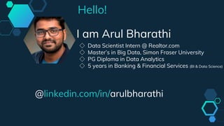 Hello!
I am Arul Bharathi
◇ Data Scientist Intern @ Realtor.com
◇ Master’s in Big Data, Simon Fraser University
◇ PG Diploma in Data Analytics
◇ 5 years in Banking & Financial Services (BI & Data Science)
@linkedin.com/in/arulbharathi
 