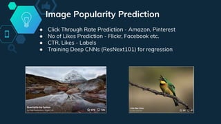Image Popularity Prediction
● Click Through Rate Prediction - Amazon, Pinterest
● No of Likes Prediction - Flickr, Facebook etc.
● CTR, Likes - Labels
● Training Deep CNNs (ResNext101) for regression
 