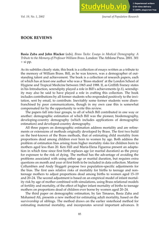BOOK REVIEWS
Basia Zaba and John Blacker (eds), Brass Tacks: Essays in Medical Demography: A
Tribute to the Memory of Professor William Brass. London: The Athlone Press. 2001. 301
+ xi pp.
As its subtitles clearly state, this book is a collection of essays written as a tribute to
the memory of William Brass. Bill, as he was known, was a demographer of out-
standing talent and achievement. The book is a collection of research papers, each
of which has at least one author who was a ‘Brass student’ at the London School of
Hygiene and Tropical Medicine between 1965 and 1988. If, as Griffith Feeney states
in his Introduction, serendipity played a role in Bill’s achievements (p.1), serendip-
ity may also be said to have played a role in crafting this collection. The book
includes contributions by all former students who responded positively to the invi-
tation, sent by email, to contribute. Inevitably some former students were disen-
franchised by poor communications, though in my own case this is somewhat
compensated for by the opportunity to write this review.
The papers fall into four groups, to all of which Bill contributed in one way or
another: demographic estimation of which Bill was the pioneer, biodemography,
developing-country demography (which includes applications of demographic
estimation) and developed-country demography.
All three papers on demographic estimation address mortality and are refine-
ments or extensions of methods originally developed by Brass. The first two build
on the best-known of the Brass methods, that of estimating child mortality from
proportions dead among children ever born to women by age. Both address the
problem of estimation bias arising from higher mortality risks for children born to
mothers aged less than 20. Ken Hill and Maria-Elena Figueroa present an adapta-
tion in which time since first birth replaces age (or marital duration) as the proxy
for exposure to the risk of dying. The method has the advantage of avoiding the
problems associated with using either age or marital duration, but requires extra
questions on month and year of first birth to be included in data collection. Martine
Collumbien and Andy Sloggett propose two population-specific adjustments for
the bias. The first uses relative risks of mortality for births to teenage and non-
teenage mothers to adjust proportions dead among births to women aged 15–19
and 20–24. The second adjustment is based on an empirical model of infant mortal-
ity risk by age of mother combined with simulations, using Brass relational models
of fertility and mortality, of the effect of higher infant mortality of births to teenage
mothers on proportions dead of children ever borne by women aged 20–24.
The third paper on demographic estimation, by Ian Timaeus, Basia Zaba and
Mohamed Ali, presents a new method for estimating adult mortality, based on the
survivorship of siblings. The method draws on the earlier sisterhood method for
estimating maternal mortality, and incorporates several important advances. It
Vol. 19, No. 1, 2002 Journal of Population Research
85
 