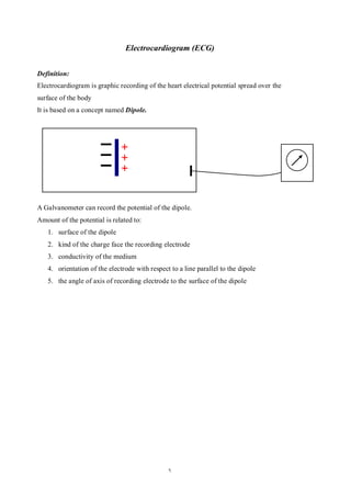 Electrocardiogram (ECG)


Definition:
Electrocardiogram is graphic recording of the heart electrical potential spread over the
surface of the body
It is based on a concept named Dipole.




A Galvanometer can record the potential of the dipole.
Amount of the potential is related to:
   1. surface of the dipole
   2. kind of the charge face the recording electrode
   3. conductivity of the medium
   4. orientation of the electrode with respect to a line parallel to the dipole
   5. the angle of axis of recording electrode to the surface of the dipole




                                               1
 