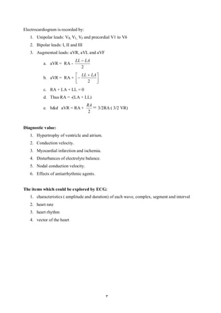 Electrocardiogram is recorded by:
   1. Unipolar leads: VR, VL, VF and precordial V1 to V6
   2. Bipolar leads: I, II and III
   3. Augmented leads: aVR, aVL and aVF
                             LL  LA
          a. aVR = RA -
                                2
                         LL  LA 
          b. aVR = RA +         
                            2    
          c. RA + LA + LL = 0
          d. Thus RA = -(LA + LL)
                                     RA
          e. b&d aVR = RA +             = 3/2RA ( 3/2 VR)
                                      2


Diagnostic value:
   1. Hypertrophy of ventricle and atrium.
   2. Conduction velocity.
   3. Myocardial infarction and ischemia.
   4. Disturbances of electrolyte balance.
   5. Nodal conduction velocity.
   6. Effects of antiarrhythmic agents.


The items which could be explored by ECG:
   1. characteristics ( amplitude and duration) of each wave, complex, segment and interval
   2. heart rate
   3. heart rhythm
   4. vector of the heart




                                              3
 