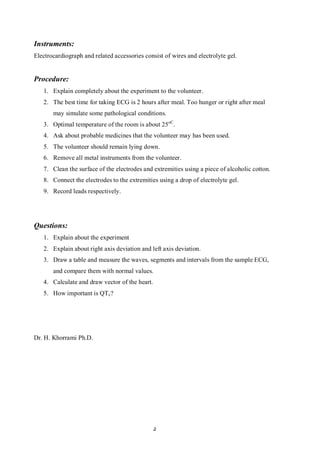 Instruments:
Electrocardiograph and related accessories consist of wires and electrolyte gel.


Procedure:
   1. Explain completely about the experiment to the volunteer.
   2. The best time for taking ECG is 2 hours after meal. Too hunger or right after meal
       may simulate some pathological conditions.
   3. Optimal temperature of the room is about 25oC.
   4. Ask about probable medicines that the volunteer may has been used.
   5. The volunteer should remain lying down.
   6. Remove all metal instruments from the volunteer.
   7. Clean the surface of the electrodes and extremities using a piece of alcoholic cotton.
   8. Connect the electrodes to the extremities using a drop of electrolyte gel.
   9. Record leads respectively.




Questions:
   1. Explain about the experiment
   2. Explain about right axis deviation and left axis deviation.
   3. Draw a table and measure the waves, segments and intervals from the sample ECG,
       and compare them with normal values.
   4. Calculate and draw vector of the heart.
   5. How important is QT c?




Dr. H. Khorrami Ph.D.




                                                5
 