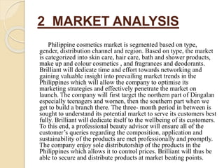 2 MARKET ANALYSIS
Philippine cosmetics market is segmented based on type,
gender, distribution channel and region. Based on type, the market
is categorized into skin care, hair care, bath and shower products,
make up and colour cosmetics , and fragrances and deodorants.
Brilliant will dedicate time and effort towards networking and
gaining valuable insight into prevailing market trends in the
Philippines which will allow the company to optimise its
marketing strategies and effectively penetrate the market on
launch. The company will first target the northern part of Dingalan
especially teenagers and women, then the southern part when we
get to build a branch there. The three- month period in between is
sought to understand its potential market to serve its customers best
fully. Brilliant will dedicate itself to the wellbeing of its customers.
To this end, a professional beauty advisor will ensure all of the
customer’s queries regarding the composition, application and
sustainability of the products are met professionally and promptly.
The company enjoy sole distributorship of the products in the
Philippines which allows it to control prices. Brilliant will thus be
able to secure and distribute products at market beating points.
 