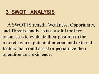 3 SWOT ANALYSIS
A SWOT [Strength, Weakness, Opportunity,
and Threats] analysis is a useful tool for
businesses to evaluate their position in the
market against potential internal and external
factors that could assist or jeopardize their
operation and existence.
 