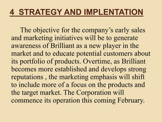 4 STRATEGY AND IMPLENTATION
The objective for the company’s early sales
and marketing initiatives will be to generate
awareness of Brilliant as a new player in the
market and to educate potential customers about
its portfolio of products. Overtime, as Brilliant
becomes more established and develops strong
reputations , the marketing emphasis will shift
to include more of a focus on the products and
the target market. The Corporation will
commence its operation this coming February.
 
