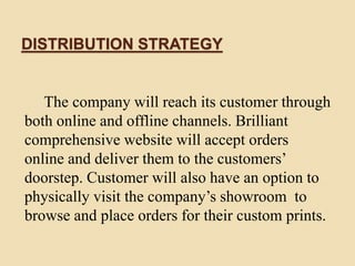 DISTRIBUTION STRATEGY
The company will reach its customer through
both online and offline channels. Brilliant
comprehensive website will accept orders
online and deliver them to the customers’
doorstep. Customer will also have an option to
physically visit the company’s showroom to
browse and place orders for their custom prints.
 