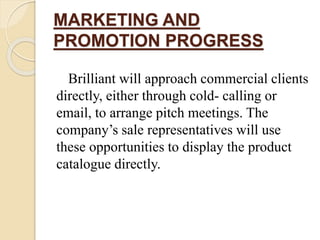 MARKETING AND
PROMOTION PROGRESS
Brilliant will approach commercial clients
directly, either through cold- calling or
email, to arrange pitch meetings. The
company’s sale representatives will use
these opportunities to display the product
catalogue directly.
 