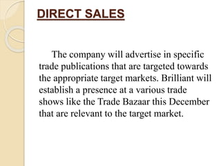 DIRECT SALES
The company will advertise in specific
trade publications that are targeted towards
the appropriate target markets. Brilliant will
establish a presence at a various trade
shows like the Trade Bazaar this December
that are relevant to the target market.
 