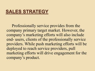 SALES STRATEGY
Professionally service provides from the
company primary target market. However, the
company’s marketing efforts will also include
end- users, clients of the professionally service
providers. While push marketing efforts will be
deployed to reach service providers, pull
marketing efforts will drive engagement for the
company’s product.
 