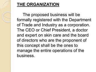 THE ORGANIZATION
The proposed business will be
formally registered with the Department
of Trade and Industry as a corporation.
The CEO or Chief President, a doctor
and expert on skin care and the board
of directors who are the proponent of
this concept shall be the ones to
manage the entire operations of the
business.
 