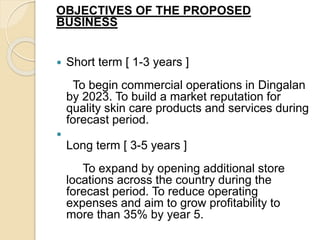 OBJECTIVES OF THE PROPOSED
BUSINESS
 Short term [ 1-3 years ]
To begin commercial operations in Dingalan
by 2023. To build a market reputation for
quality skin care products and services during
forecast period.

Long term [ 3-5 years ]
To expand by opening additional store
locations across the country during the
forecast period. To reduce operating
expenses and aim to grow profitability to
more than 35% by year 5.
 