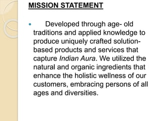MISSION STATEMENT
 Developed through age- old
traditions and applied knowledge to
produce uniquely crafted solution-
based products and services that
capture Indian Aura. We utilized the
natural and organic ingredients that
enhance the holistic wellness of our
customers, embracing persons of all
ages and diversities.
 
