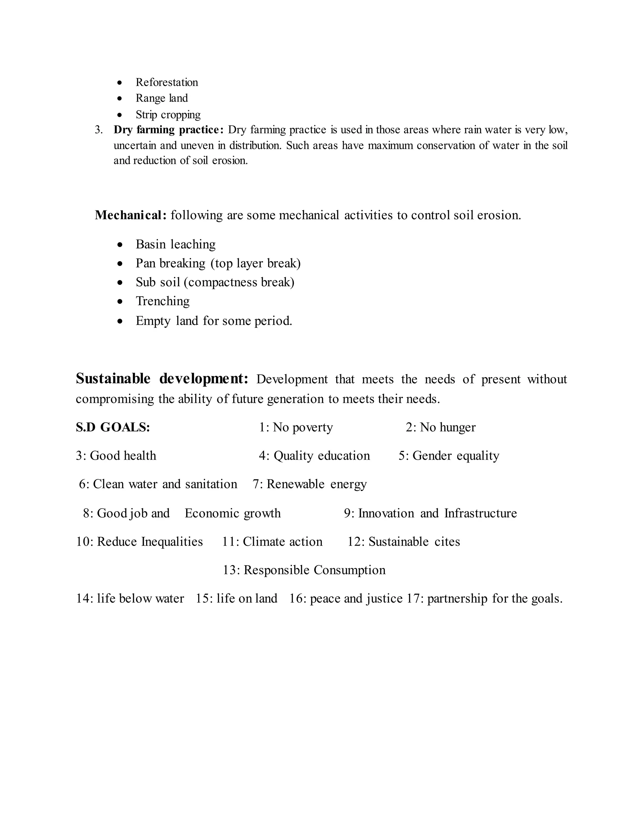  Reforestation
 Range land
 Strip cropping
3. Dry farming practice: Dry farming practice is used in those areas where rain water is very low,
uncertain and uneven in distribution. Such areas have maximum conservation of water in the soil
and reduction of soil erosion.
Mechanical: following are some mechanical activities to control soil erosion.
 Basin leaching
 Pan breaking (top layer break)
 Sub soil (compactness break)
 Trenching
 Empty land for some period.
Sustainable development: Development that meets the needs of present without
compromising the ability of future generation to meets their needs.
S.D GOALS: 1: No poverty 2: No hunger
3: Good health 4: Quality education 5: Gender equality
6: Clean water and sanitation 7: Renewable energy
8: Good job and Economic growth 9: Innovation and Infrastructure
10: Reduce Inequalities 11: Climate action 12: Sustainable cites
13: Responsible Consumption
14: life below water 15: life on land 16: peace and justice 17: partnership for the goals.
 