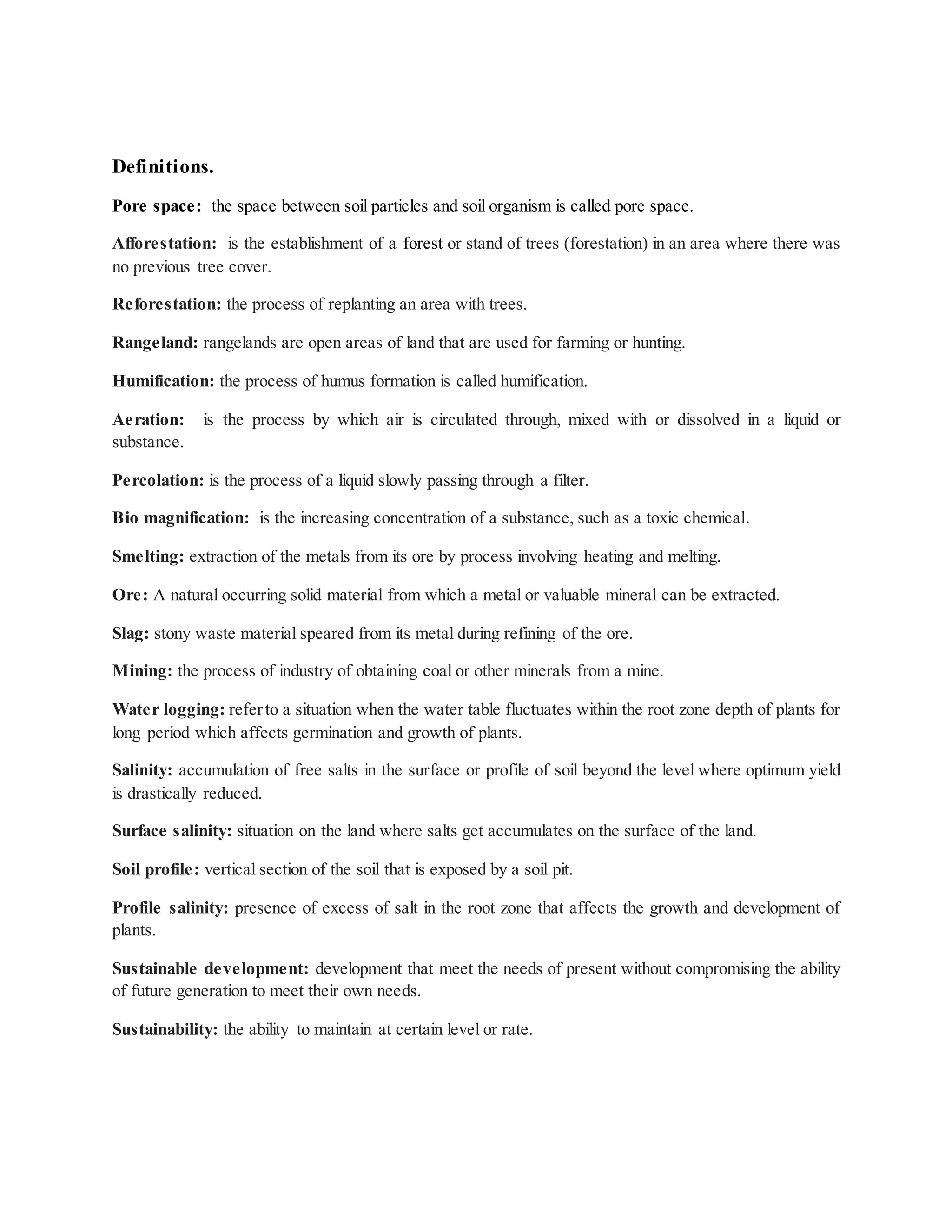 Definitions.
Pore space: the space between soil particles and soil organism is called pore space.
Afforestation: is the establishment of a forest or stand of trees (forestation) in an area where there was
no previous tree cover.
Reforestation: the process of replanting an area with trees.
Rangeland: rangelands are open areas of land that are used for farming or hunting.
Humification: the process of humus formation is called humification.
Aeration: is the process by which air is circulated through, mixed with or dissolved in a liquid or
substance.
Percolation: is the process of a liquid slowly passing through a filter.
Bio magnification: is the increasing concentration of a substance, such as a toxic chemical.
Smelting: extraction of the metals from its ore by process involving heating and melting.
Ore: A natural occurring solid material from which a metal or valuable mineral can be extracted.
Slag: stony waste material speared from its metal during refining of the ore.
Mining: the process of industry of obtaining coal or other minerals from a mine.
Water logging: referto a situation when the water table fluctuates within the root zone depth of plants for
long period which affects germination and growth of plants.
Salinity: accumulation of free salts in the surface or profile of soil beyond the level where optimum yield
is drastically reduced.
Surface salinity: situation on the land where salts get accumulates on the surface of the land.
Soil profile: vertical section of the soil that is exposed by a soil pit.
Profile salinity: presence of excess of salt in the root zone that affects the growth and development of
plants.
Sustainable development: development that meet the needs of present without compromising the ability
of future generation to meet their own needs.
Sustainability: the ability to maintain at certain level or rate.
 