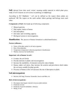 Soil: derived from latin word ‘solum’ meaning earthly material in which plant grow,
study of soil is known as soil science or pedology or edaphology.
According to R.F Daubnmir “ soil can be defined as the region where plants are
anchored’ OR The region on the earth surface where geology and biology meet each
other.
Components of Soil: Soil made up of following components
 Mineral particles
 Dad organic matter or humus
 Soil atmosphere
 Soil water and its holding capacity
 Biological system or microorganisms.
Humification: The process of humus formation is called humification.
Factors influence:
 Nature of the plant, animal or soil micro-organism
 Rate of decomposition
 Temperature (temperature is directly proportional to humification)
 Moisture (increase the humification)
Important role of humus in soil:
 It makes the soil fertile
 Provide nutrients to plants and microorganism
 Increase the availability of minerals in dissolve state of plants
 Humus makes soil pores, thus increase the aeration and percolation which makes
the soil more suitable for plant growth.
 Presence of humus in the soil increases the rate of absorption in plants.
Soil microorganism:
 Bacteria, Soil fungi, Protozoa, Nematodes, Insects and Mites, etc.
Role of microorganism:
 Decompose dead organic material to increase plant nutrients
 Production of toxin
 Production of growth stimulation substance
 Mixing of soil
 