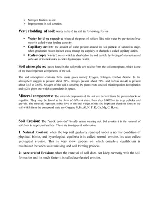  Nitrogen fixation in soil
 Improvement in soil aeration.
Water holding of soil: water is held in soil in following forms
 Water holding capacity: when all the pores of soil are filled with water by gravitation force
water is called water holding capacity.
 Capillary action: the amount of water present around the soil particle of saturation stage,
when gravitation water drained away through the capillary or channels is called capillary action.
 Hydroscopic water: water which is absorbed on the soil particle by forcing of attreaction and
cohesion of its molecules is called hydroscopic water.
Soil atmosphere: gases found in the soil profile are said to form the soil atmosphere, which is one
of the most important components of the soil.
The soil atmosphere contains three main gases namely Oxygen, Nitrogen, Carbon dioxide. In the
atmosphere oxygen is present about 21%, nitrogen present about 78%, and carbon dioxide is present
about 0.15 to 0.65%. Oxygen of the soil is absorbed by plants roots and soil microorganism in respiration
and co2 is given out which accumulates in space.
Mineral components: The mineral components of the soil are derived from the parental rocks or
regoliths. They may be found in the form of different sizes, from clay 0.0002nm to large pebbles and
gravels. The minerals represent about 90% of the total weight of the soil. Important elements found in the
soil which form the compound state are Oxygen, Si, Fe, Al, N, P, K, Ca, Mg, C, H, etc.
Soil Erosion: The “work erosion” literally means wearing out. Soil erosion it is the removal of
soil from its upper part/surface. There are two types of soil erosion.
1: Natural Erosion: when the top soil gradually removed under a normal condition of
physical, biotic, and hydrological equlibria it is called normal erosion. Its also called
geological erosion. This is very slow process on which complete equilibrium is
maintained between soil removing and soil forming process.
2: Accelerated Erosion: when the removal of soil does not keep harmony with the soil
formation and its much faster it is called accelerated erosion.
 