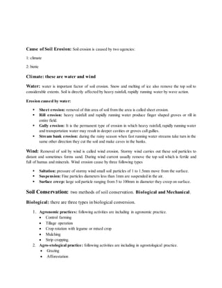 Cause of Soil Erosion: Soil erosion is caused by two agencies:
1: climate
2: biotic
Climate: these are water and wind
Water: water is important factor of soil erosion. Snow and melting of ice also remove the top soil to
considerable extents. Soil is directly affected by heavy rainfall, rapidly running water by wave action.
Erosion caused by water:
 Sheet erosion: removal of thin area of soil from the area is called sheet erosion.
 Rill erosion: heavy rainfall and rapidly running water produce finger shaped groves or rill in
entire field.
 Gully erosion: It is the permanent type of erosion in which heavy rainfall, rapidly running water
and transportation water may result in deeper cavities or groves call gullies.
 Stream bank erosion: during the rainy season when fast running water streams take turn in the
same other direction they cut the soil and make caves in the banks.
Wind: Removal of soil by wind is called wind erosion. Stormy wind carries out these soil particles to
distant and sometimes forms sand. During wind current usually remove the top soil which is fertile and
full of humus and minerals. Wind erosion cause by three following types
 Saltation: pressure of stormy wind small soil particles of 1 to 1.5mm move from the surface.
 Suspension: Fine particles diameters less than 1mm are suspended in the air.
 Surface creep: large soil particle ranging from 5 to 100mm in diameter they creep on surface.
Soil Conservation: two methods of soil conservation. Biological and Mechanical.
Biological: there are three types in biological conversion.
1. Agronomic practices: following activities are including in agronomic practice.
 Control farming
 Tillage operation
 Crop rotation with legume or mixed crop
 Mulching
 Strip cropping.
2. Agro-stological practice: following activities are including in agrostological practice.
 Grazing
 Afforestation
 