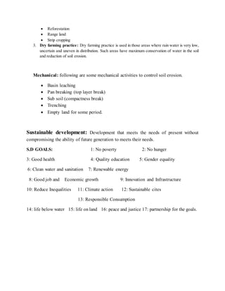  Reforestation
 Range land
 Strip cropping
3. Dry farming practice: Dry farming practice is used in those areas where rain water is very low,
uncertain and uneven in distribution. Such areas have maximum conservation of water in the soil
and reduction of soil erosion.
Mechanical: following are some mechanical activities to control soil erosion.
 Basin leaching
 Pan breaking (top layer break)
 Sub soil (compactness break)
 Trenching
 Empty land for some period.
Sustainable development: Development that meets the needs of present without
compromising the ability of future generation to meets their needs.
S.D GOALS: 1: No poverty 2: No hunger
3: Good health 4: Quality education 5: Gender equality
6: Clean water and sanitation 7: Renewable energy
8: Good job and Economic growth 9: Innovation and Infrastructure
10: Reduce Inequalities 11: Climate action 12: Sustainable cites
13: Responsible Consumption
14: life below water 15: life on land 16: peace and justice 17: partnership for the goals.
 