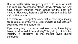 • Due to health crisis brought by covid 19, a lot of small
and medium enterprises closed down already for they
have already incurred much losses for the past few
months. However, there are still businesses that flourish
amidst the pandemic.
• For example, Puregold’s stock value rose significantly
for couple of months while other industries had difficulty
coping up with the pandemic.
• If you are going to put up a business during these trying
times, what would it be and why? Why do you think this
industry is attractive in the market even during
pandemic?”
 