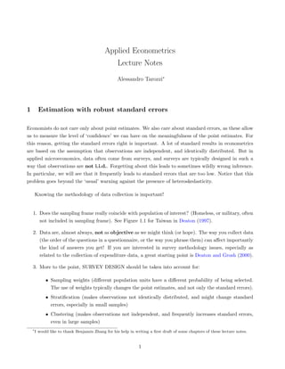 Applied Econometrics
                                                    Lecture Notes
                                                    Alessandro Tarozzi∗




1        Estimation with robust standard errors

Economists do not care only about point estimates. We also care about standard errors, as these allow
us to measure the level of ‘conﬁdence’ we can have on the meaningfulness of the point estimates. For
this reason, getting the standard errors right is important. A lot of standard results in econometrics
are based on the assumption that observations are independent, and identically distributed. But in
applied microeconomics, data often come from surveys, and surveys are typically designed in such a
way that observations are not i.i.d.. Forgetting about this leads to sometimes wildly wrong inference.
In particular, we will see that it frequently leads to standard errors that are too low. Notice that this
problem goes beyond the ‘usual’ warning against the presence of heteroskedasticity.

        Knowing the methodology of data collection is important!


    1. Does the sampling frame really coincide with population of interest? (Homeless, or military, often
       not included in sampling frame). See Figure 1.1 for Taiwan in Deaton (1997).

    2. Data are, almost always, not as objective as we might think (or hope). The way you collect data
       (the order of the questions in a questionnaire, or the way you phrase them) can aﬀect importantly
       the kind of answers you get! If you are interested in survey methodology issues, especially as
       related to the collection of expenditure data, a great starting point is Deaton and Grosh (2000).

    3. More to the point, SURVEY DESIGN should be taken into account for:

             • Sampling weights (diﬀerent population units have a diﬀerent probability of being selected.
               The use of weights typically changes the point estimates, and not only the standard errors).
             • Stratiﬁcation (makes observations not identically distributed, and might change standard
               errors, especially in small samples)
             • Clustering (makes observations not independent, and frequently increases standard errors,
               even in large samples)
    ∗
        I would like to thank Benjamin Zhang for his help in writing a ﬁrst draft of some chapters of these lecture notes.


                                                               1
 