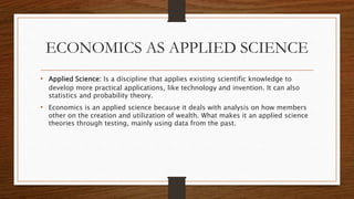 ECONOMICS AS APPLIED SCIENCE
• Applied Science: Is a discipline that applies existing scientific knowledge to
develop more practical applications, like technology and invention. It can also
statistics and probability theory.
• Economics is an applied science because it deals with analysis on how members
other on the creation and utilization of wealth. What makes it an applied science
theories through testing, mainly using data from the past.
 