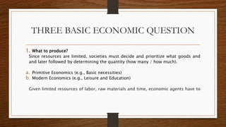 THREE BASIC ECONOMIC QUESTION
1. What to produce?
Since resources are limited, societies must decide and prioritize what goods and
and later followed by determining the quantity (how many / how much).
a. Primitive Economics (e.g., Basic necessities)
b. Modern Economics (e.g., Leisure and Education)
Given limited resources of labor, raw materials and time, economic agents have to
 