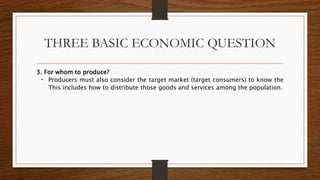 THREE BASIC ECONOMIC QUESTION
3. For whom to produce?
• Producers must also consider the target market (target consumers) to know the
This includes how to distribute those goods and services among the population.
 