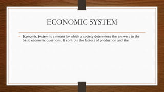 ECONOMIC SYSTEM
• Economic System is a means by which a society determines the answers to the
basic economic questions. It controls the factors of production and the
 