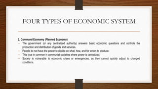 FOUR TYPES OF ECONOMIC SYSTEM
2. Command Economy (Planned Economy)
 The government (or any centralized authority) answers basic economic questions and controls the
production and distribution of goods and services.
 People do not have the power to decide on what, how, and for whom to produce.
 This type in common in communist societies where power is centralized.
 Society is vulnerable to economic crises or emergencies, as they cannot quickly adjust to changed
conditions.
 