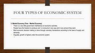 FOUR TYPES OF ECONOMIC SYSTEM
3. Market Economy (Free – Market Economy)
 There is a very little government interference on economic activities.
 People have the freedom to produce and / or consume in any way and in any amount they want.
 Most economic decision making is done through voluntary transactions according to the laws of supply and
demands.
 Arguably, growth is highest under this economic system.
•
 