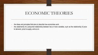 ECONOMIC THEORIES
 Are ideas and principles that aims to describe how economies work.
 Are statements of a presumed relationship between two or more variables, such as the relationship of price
to demand, price to supply, and so on.
 