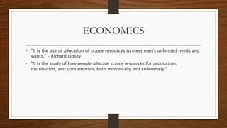 ECONOMICS
• “It is the use or allocation of scarce resources to meet man’s unlimited needs and
wants.” – Richard Lipsey
• “It is the study of how people allocate scarce resources for production,
distribution, and consumption, both individually and collectively.”
 