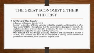 THE GREAT ECONOMIST & THEIR
THEORIST
2. Karl Marx and “Class Struggle”
 A German philosopher born in 1818
 Contrary to the ideas of Smith, Marx saw instability, struggle, and the decline of a free
 “Das Kapital” (1867) – He explained that the capitalists (the bourgeoisie/ the rich/ the
exploiting the labor of the workers (the proletariat/ the poor/ the ruled class). He said
exploited/ underpaid for the value that they worked for.
 Marx believed that this struggle eventually intensifies and would lead to the fall of
 To him, this situation later leads to the movement of society toward communism
government intervention, owns the means of production.
 