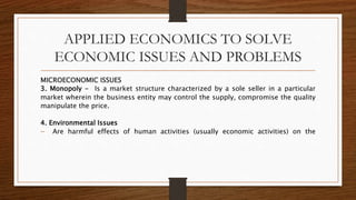 APPLIED ECONOMICS TO SOLVE
ECONOMIC ISSUES AND PROBLEMS
MICROECONOMIC ISSUES
3. Monopoly - Is a market structure characterized by a sole seller in a particular
market wherein the business entity may control the supply, compromise the quality
manipulate the price.
4. Environmental Issues
 Are harmful effects of human activities (usually economic activities) on the
 