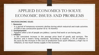 APPLIED ECONOMICS TO SOLVE
ECONOMIC ISSUES AND PROBLEMS
MACROECONOMIC ISSUES
1. Recession
 Is a period of temporary economic decline during which industrial and trade activities
in GDP in two consecutive quarter (6 to 18 months)
2. Unemployment
 Happens when a lot of people are jobless/ cannot find work or are losing jobs.
3. Inflation
 is the consistent increase in the average price level of goods and services. The
declines and it lowers living standards. According to experts, 2-3% of inflation is
be cause by the increase in the cost of production (cost-push inflation), a high rise in
inflation), or too much money supply in the economy.
 