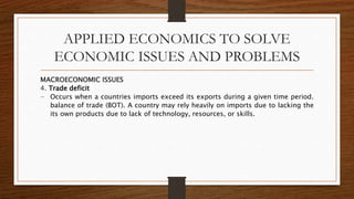 APPLIED ECONOMICS TO SOLVE
ECONOMIC ISSUES AND PROBLEMS
MACROECONOMIC ISSUES
4. Trade deficit
 Occurs when a countries imports exceed its exports during a given time period.
balance of trade (BOT). A country may rely heavily on imports due to lacking the
its own products due to lack of technology, resources, or skills.
 