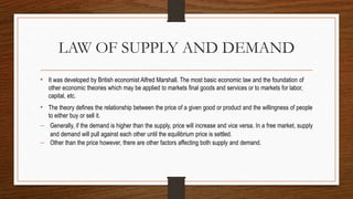 LAW OF SUPPLY AND DEMAND
• It was developed by British economist Alfred Marshall. The most basic economic law and the foundation of
other economic theories which may be applied to markets final goods and services or to markets for labor,
capital, etc.
• The theory defines the relationship between the price of a given good or product and the willingness of people
to either buy or sell it.
 Generally, if the demand is higher than the supply, price will increase and vice versa. In a free market, supply
and demand will pull against each other until the equilibrium price is settled.
 Other than the price however, there are other factors affecting both supply and demand.
 