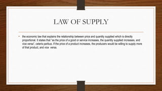 LAW OF SUPPLY
• the economic law that explains the relationship between price and quantity supplied which is directly
proportional. It states that “as the price of a good or service increases, the quantity supplied increases, and
vice versa”, ceteris paribus. If the price of a product increases, the producers would be willing to supply more
of that product, and vice versa.
 