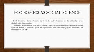 ECONOMICS AS SOCIAL SCIENCE
• Social Science is a branch of science devoted to the study of societies and the relationships among
individuals within those societies.
• Economics is regarded as a social science because it uses scientific methods to build theories that can help
explain the behavior of individuals, groups and organizations. Reason of studying applied economics is the
existence of “SCARCITY”.
 