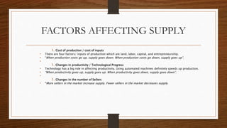 FACTORS AFFECTING SUPPLY
1. Cost of production / cost of inputs
• There are four factors/ inputs of production which are land, labor, capital, and entrepreneurship.
• “When production costs go up, supply goes down. When production costs go down, supply goes up”.
•
1. Changes in productivity / Technological Progress
• Technology has a big role in affecting productivity. Using automated machines definitely speeds up production.
• “When productivity goes up, supply goes up. When productivity goes down, supply goes down”.
•
1. Changes in the number of Sellers
• “More sellers in the market increase supply. Fewer sellers in the market decreases supply.
 