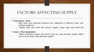 FACTORS AFFECTING SUPPLY
1. Fiscal policy / taxes
• Both local and imported products are subjected to different taxes and
of these products.
• “Higher duty and tariff will restrict supply. Lower duty and tariff will
•
1. Future / Price Expectation
• “When producers expect the prices to go up, they increase supply. When
prices to go down, they decrease supply”
 