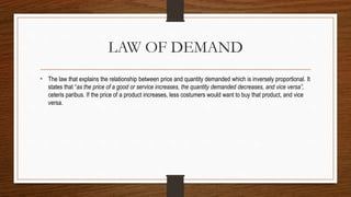 LAW OF DEMAND
• The law that explains the relationship between price and quantity demanded which is inversely proportional. It
states that “as the price of a good or service increases, the quantity demanded decreases, and vice versa”,
ceteris paribus. If the price of a product increases, less costumers would want to buy that product, and vice
versa.
 