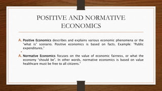 POSITIVE AND NORMATIVE
ECONOMICS
A. Positive Economics describes and explains various economic phenomena or the
“what is” scenario. Positive economics is based on facts. Example: “Public
expenditures.”
•
A. Normative Economics focuses on the value of economic fairness, or what the
economy “should be”. In other words, normative economics is based on value
healthcare must be free to all citizens.”
 