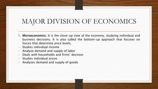 MAJOR DIVISION OF ECONOMICS
1. Microeconomics: It is the close-up view of the economy, studying individual and
business decisions. It is also called the bottom-up approach that focuses on
forces that determine price levels.
 Studies individual income
 Analyze demand and supply of labor
 Deals with households and firms’ decision
 Studies individual prices
 Analyzes demand and supply of goods
 